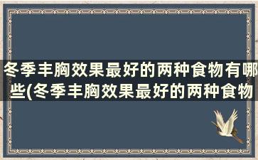 冬季丰胸效果最好的两种食物有哪些(冬季丰胸效果最好的两种食物是)