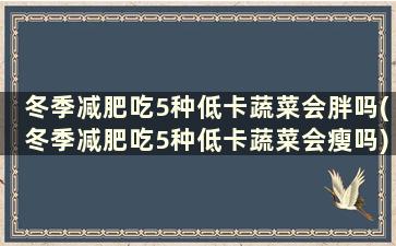 冬季减肥吃5种低卡蔬菜会胖吗(冬季减肥吃5种低卡蔬菜会瘦吗)