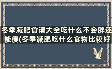 冬季减肥食谱大全吃什么不会胖还能瘦(冬季减肥吃什么食物比较好)