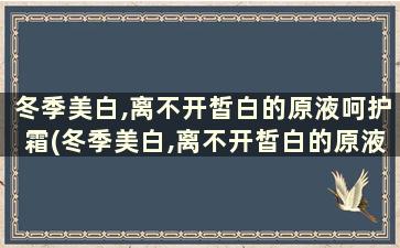 冬季美白,离不开皙白的原液呵护霜(冬季美白,离不开皙白的原液呵护护肤品)