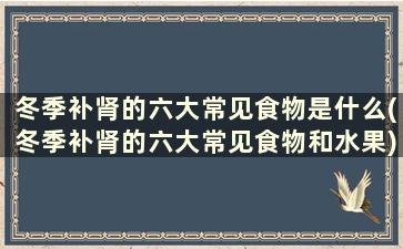 冬季补肾的六大常见食物是什么(冬季补肾的六大常见食物和水果)