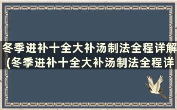 冬季进补十全大补汤制法全程详解(冬季进补十全大补汤制法全程详解一下)