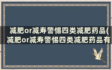 减肥or减寿警惕四类减肥药品(减肥or减寿警惕四类减肥药品有哪些)