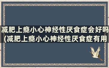 减肥上瘾小心神经性厌食症会好吗(减肥上瘾小心神经性厌食症有用吗)