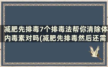 减肥先排毒7个排毒法帮你清除体内毒素对吗(减肥先排毒然后还需怎样做才能减肥)