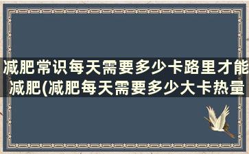 减肥常识每天需要多少卡路里才能减肥(减肥每天需要多少大卡热量)