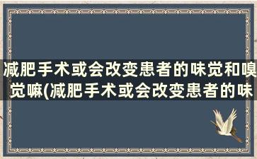 减肥手术或会改变患者的味觉和嗅觉嘛(减肥手术或会改变患者的味觉和嗅觉方式吗)