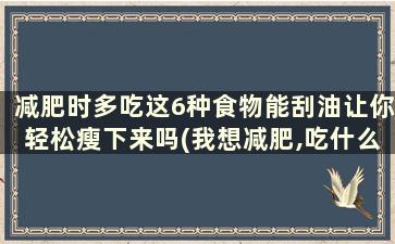 减肥时多吃这6种食物能刮油让你轻松瘦下来吗(我想减肥,吃什么食物最能刮油)