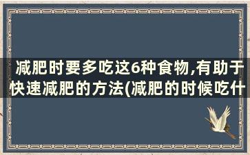 减肥时要多吃这6种食物,有助于快速减肥的方法(减肥的时候吃什么东西可以帮助减肥)