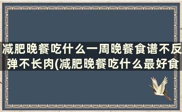 减肥晚餐吃什么一周晚餐食谱不反弹不长肉(减肥晚餐吃什么最好食谱一周)