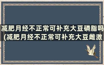 减肥月经不正常可补充大豆磷脂吗(减肥月经不正常可补充大豆雌激素吗)