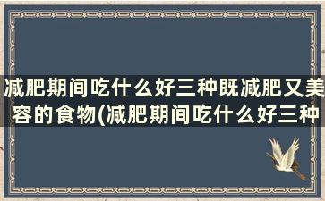 减肥期间吃什么好三种既减肥又美容的食物(减肥期间吃什么好三种既减肥又美容的食物是什么)