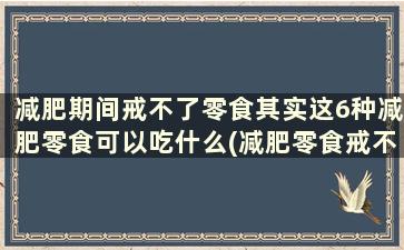 减肥期间戒不了零食其实这6种减肥零食可以吃什么(减肥零食戒不掉)