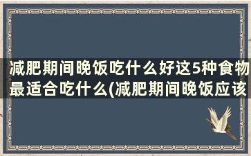 减肥期间晚饭吃什么好这5种食物最适合吃什么(减肥期间晚饭应该吃啥)