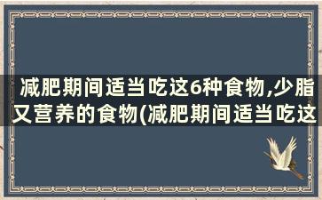 减肥期间适当吃这6种食物,少脂又营养的食物(减肥期间适当吃这6种食物,少脂又营养不良)