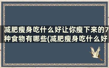 减肥瘦身吃什么好让你瘦下来的7种食物有哪些(减肥瘦身吃什么好让你瘦下来的7种食物是什么)