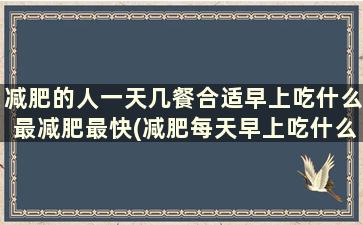 减肥的人一天几餐合适早上吃什么最减肥最快(减肥每天早上吃什么好)