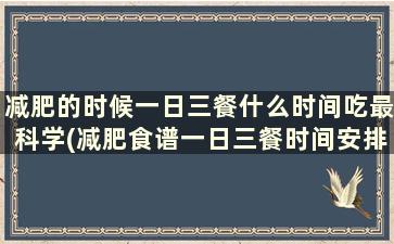 减肥的时候一日三餐什么时间吃最科学(减肥食谱一日三餐时间安排)