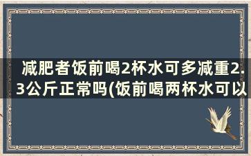 减肥者饭前喝2杯水可多减重2.3公斤正常吗(饭前喝两杯水可以减肥吗)