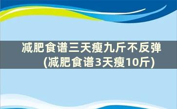 减肥食谱三天瘦九斤不反弹(减肥食谱3天瘦10斤)