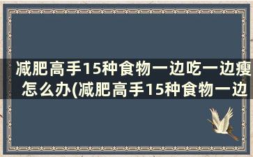 减肥高手15种食物一边吃一边瘦怎么办(减肥高手15种食物一边吃一边瘦怎么回事)