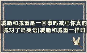 减脂和减重是一回事吗减肥你真的减对了吗英语(减脂和减重一样吗)