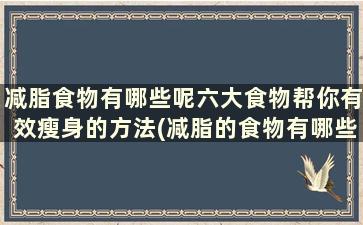 减脂食物有哪些呢六大食物帮你有效瘦身的方法(减脂的食物有哪些)