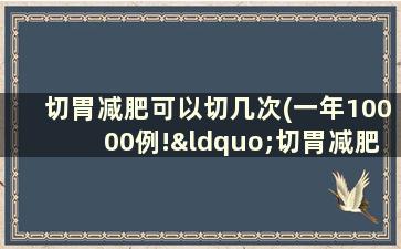 切胃减肥可以切几次(一年10000例!“切胃减肥”被滥用还是切得不够)