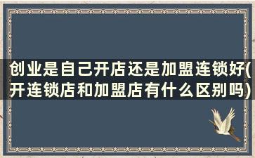 创业是自己开店还是加盟连锁好(开连锁店和加盟店有什么区别吗)