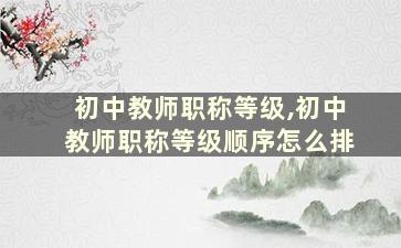 初中教师职称等级,初中教师职称等级顺序怎么排