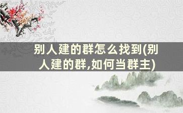 别人建的群怎么找到(别人建的群,如何当群主)