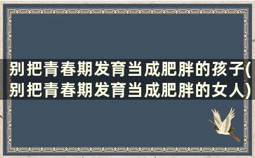 别把青春期发育当成肥胖的孩子(别把青春期发育当成肥胖的女人)