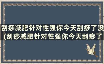 刮痧减肥针对性强你今天刮痧了没(刮痧减肥针对性强你今天刮痧了没效果)