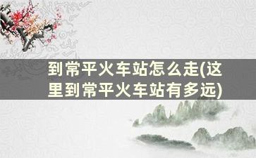 到常平火车站怎么走(这里到常平火车站有多远)