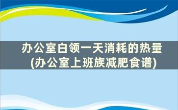 办公室白领一天消耗的热量(办公室上班族减肥食谱)