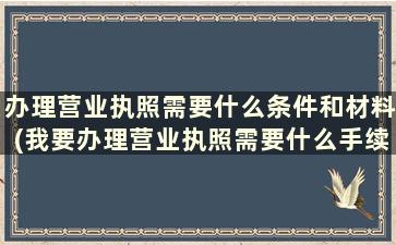 办理营业执照需要什么条件和材料(我要办理营业执照需要什么手续呢)