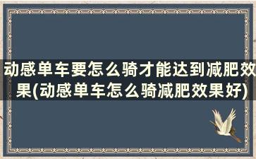 动感单车要怎么骑才能达到减肥效果(动感单车怎么骑减肥效果好)