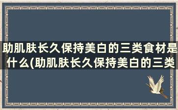 助肌肤长久保持美白的三类食材是什么(助肌肤长久保持美白的三类食材是)