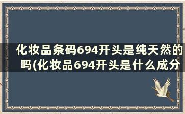 化妆品条码694开头是纯天然的吗(化妆品694开头是什么成分能用吗)