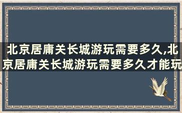 北京居庸关长城游玩需要多久,北京居庸关长城游玩需要多久才能玩完