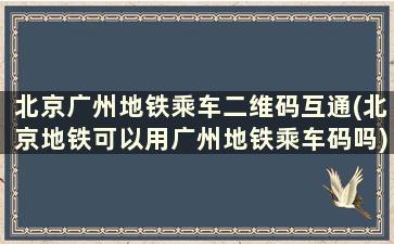 北京广州地铁乘车二维码互通(北京地铁可以用广州地铁乘车码吗)