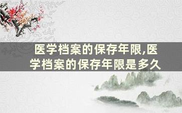 医学档案的保存年限,医学档案的保存年限是多久