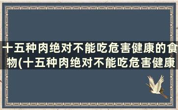 十五种肉绝对不能吃危害健康的食物(十五种肉绝对不能吃危害健康的食品)