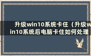 升级win10系统卡住（升级win10系统后电脑卡住如何处理）