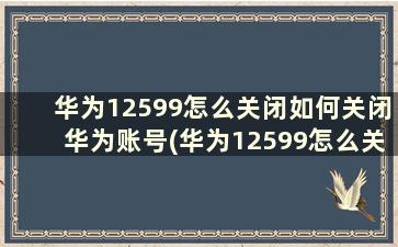 华为12599怎么关闭如何关闭华为账号(华为12599怎么关闭如何关闭华为帐号)