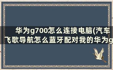 华为g700怎么连接电脑(汽车飞歌导航怎么蓝牙配对我的华为g700说要输入pin码。多少呢)