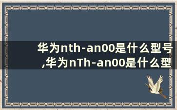 华为nth-an00是什么型号,华为nTh-an00是什么型号手机