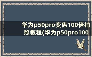 华为p50pro变焦100倍拍照教程(华为p50pro100倍变焦视频)