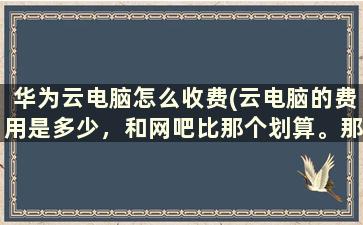 华为云电脑怎么收费(云电脑的费用是多少，和网吧比那个划算。那个大佬知道)