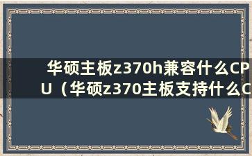 华硕主板z370h兼容什么CPU（华硕z370主板支持什么CPU）